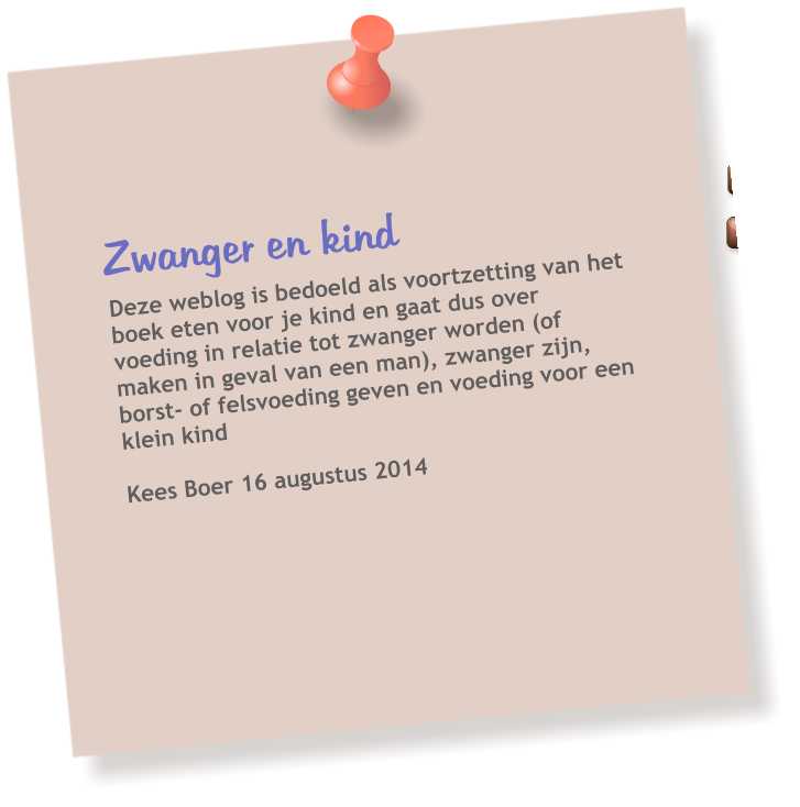 Zwanger en kind  Deze weblog is bedoeld als voortzetting van het boek eten voor je kind en gaat dus over voeding in relatie tot zwanger worden (of maken in geval van een man), zwanger zijn, borst- of felsvoeding geven en voeding voor een klein kind  Kees Boer 16 augustus 2014