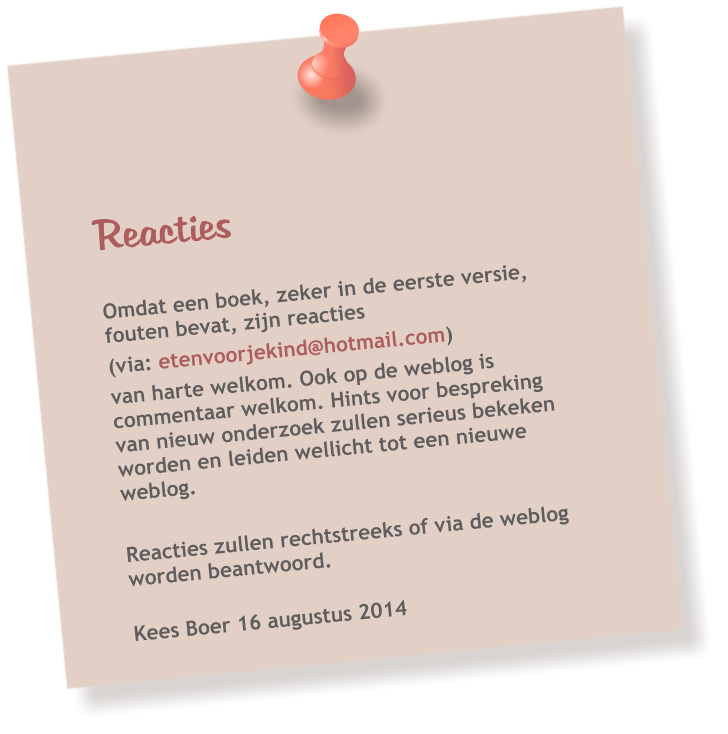 Reacties   Omdat een boek, zeker in de eerste versie, fouten bevat, zijn reacties  (via: etenvoorjekind@hotmail.com)  van harte welkom. Ook op de weblog is commentaar welkom. Hints voor bespreking van nieuw onderzoek zullen serieus bekeken worden en leiden wellicht tot een nieuwe weblog.  Reacties zullen rechtstreeks of via de weblog worden beantwoord.   Kees Boer 16 augustus 2014