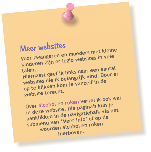 Meer websites  Voor zwangeren en moeders met kleine kinderen zijn er legio websites in vele talen. Hiernaast geef ik links naar een aantal websites die ik belangrijk vind. Door er op te klikken kom je vanzelf in de website terecht.  Over alcohol en roken vertel ik ook wat in deze website. Die pagina’s kun je aanklikken in de navigatiebalk via het submenu van ‘Meer info’ of op de woorden alcohol en roken hierboven.